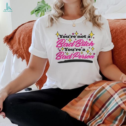 You’re Not A Bad Bitch You’re A Bad Person Shirt