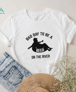 Bad day to be a beer on the river shirt