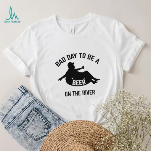 Bad day to be a beer on the river shirt