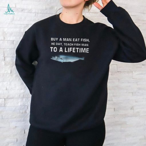 Buy A Man Eat Fish He Day Teach Fish Man To A Lifetime T Shirt