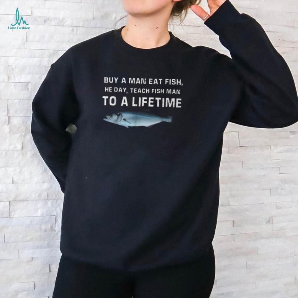 Buy A Man Eat Fish He Day Teach Fish Man To A Lifetime T Shirt Buy A Man Eat Fish He Day Teach Fish Man To A Lifetime T Shirt