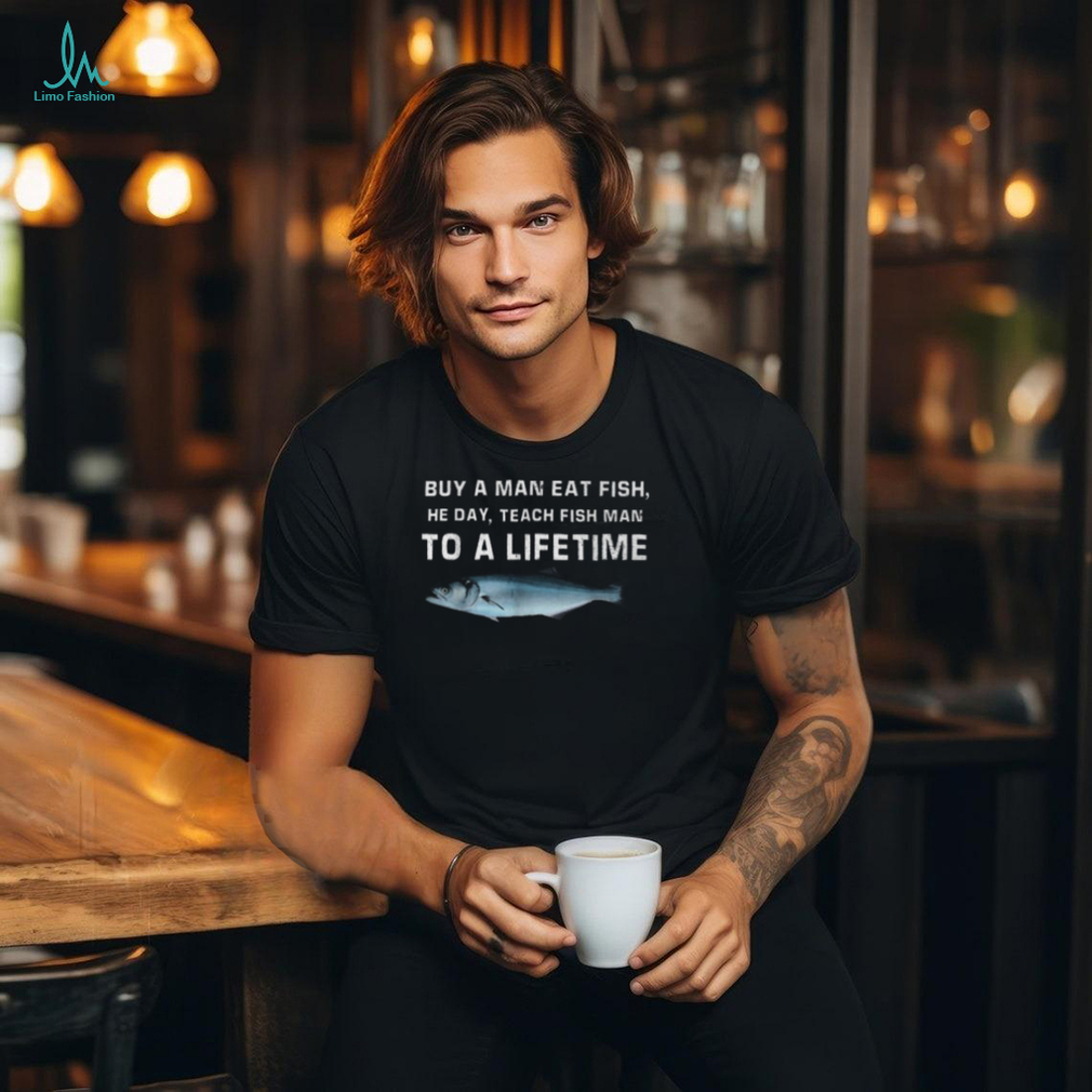 Buy A Man Eat Fish He Day Teach Fish Man To A Lifetime T Shirt Buy A Man Eat Fish He Day Teach Fish Man To A Lifetime T Shirt