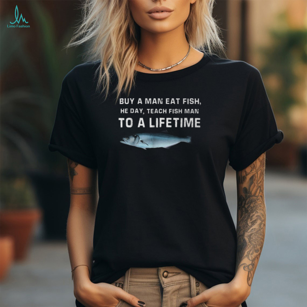 Buy A Man Eat Fish He Day Teach Fish Man To A Lifetime T Shirt Buy A Man Eat Fish He Day Teach Fish Man To A Lifetime T Shirt