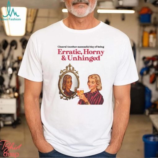 Cheers Another Successful Day Of Being Erratic Horny And Unhinged Funny Shirt