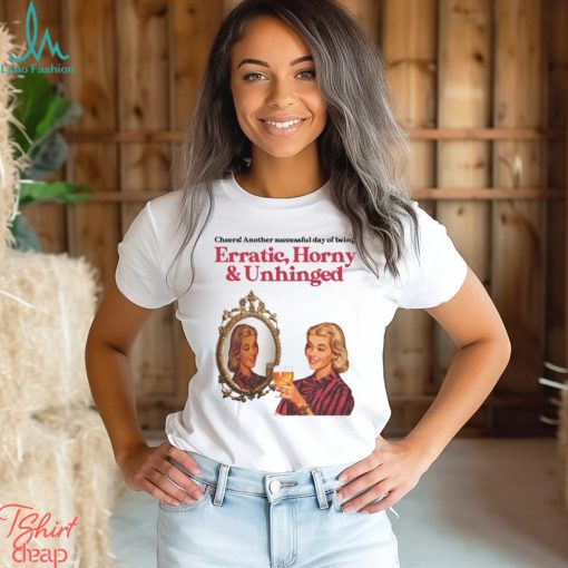 Cheers Another Successful Day Of Being Erratic Horny And Unhinged Funny Shirt
