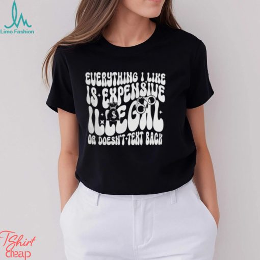 Everything I Like Is Expensive Illegal Or Doesn’t Text Back Shirt