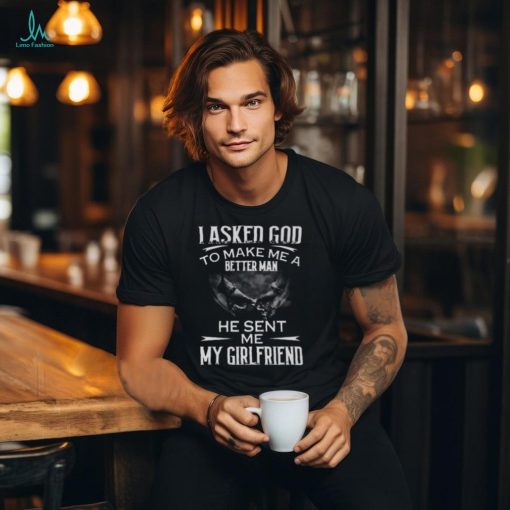 I Asked God To Make Me A Better Man He Sent Me My Girlfriend T Shirt