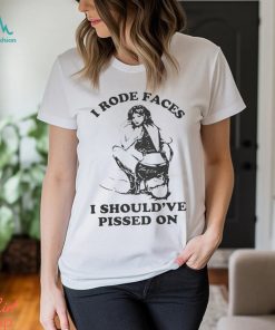 I Rode Faces I Should’ve Pissed On Shirt