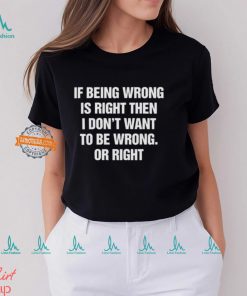 If Being Wrong Is Right, I Don’t Want To Be Wrong. Or Right Shirt