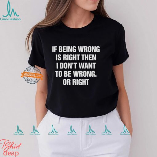 If Being Wrong Is Right, I Don’t Want To Be Wrong. Or Right Shirt