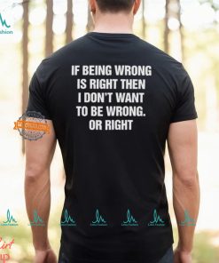 If Being Wrong Is Right, I Don’t Want To Be Wrong. Or Right Shirt