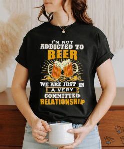 I’m not addicted to beer we are just in a very committed relationship shirt