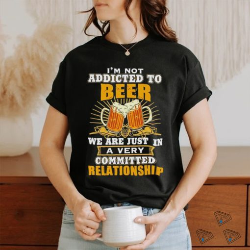 I’m not addicted to beer we are just in a very committed relationship shirt