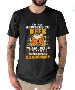 I’m not addicted to beer we are just in a very committed relationship shirt