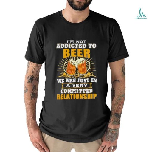 I’m not addicted to beer we are just in a very committed relationship shirt