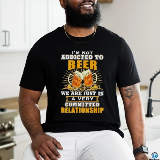 I’m not addicted to beer we are just in a very committed relationship shirt