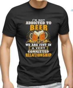 I’m not addicted to beer we are just in a very committed relationship shirt