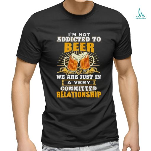 I’m not addicted to beer we are just in a very committed relationship shirt