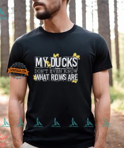 My ducks don’t even know what rows are shirt