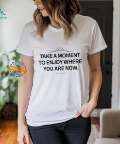 Take A Moment To Enjoy Where You Are Now shirt