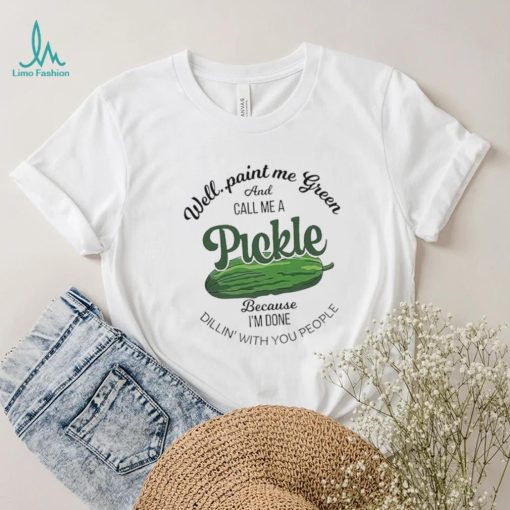 Well paint me green and call me a Pickle because I’m done dillin’ with you people shirt