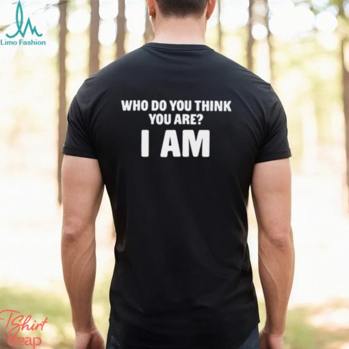 Who Do You Think You Are I Am T Shirt