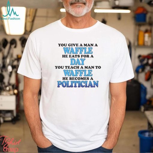 You Give A Man A Waffle He Eats For A Day You Teach A Man To Waffle He Becomes A Politician Shirt