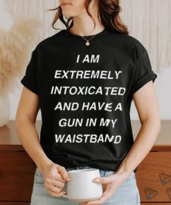 I Am Extremely Intoxicated And Have A Gun In My Waistband Shirt
