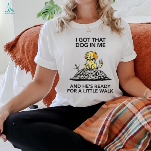 I gotta got that dog in me and he’s ready for a little walk shirt