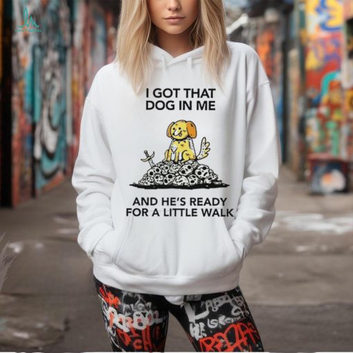 I gotta got that dog in me and he’s ready for a little walk shirt