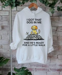 I gotta got that dog in me and he’s ready for a little walk shirt