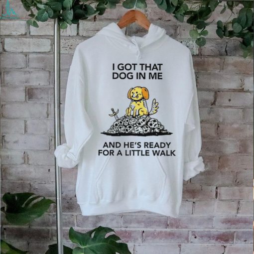 I gotta got that dog in me and he’s ready for a little walk shirt