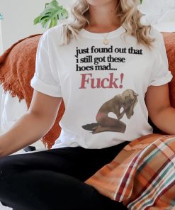 Official Just Found Out That I Still Got These Hoes Mad Fuck Shirt