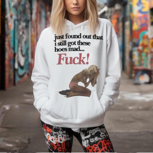 Official Just Found Out That I Still Got These Hoes Mad Fuck Shirt