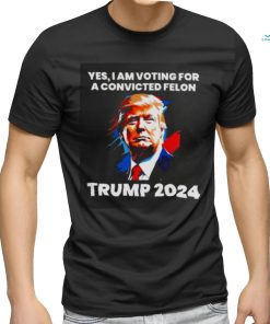 Trump 2024 Yes I Am Voting For A Convicted Felon Shirt