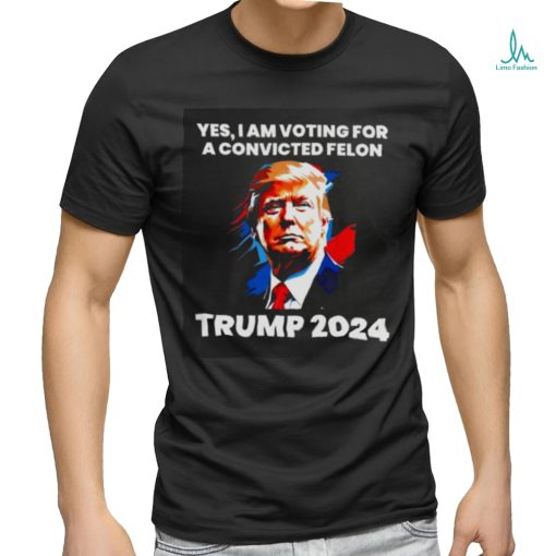 Trump 2024 Yes I Am Voting For A Convicted Felon Shirt