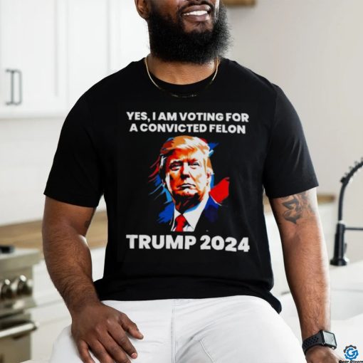 Trump 2024 Yes I Am Voting For A Convicted Felon Shirt