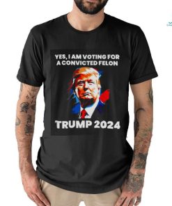 Trump 2024 Yes I Am Voting For A Convicted Felon Shirt