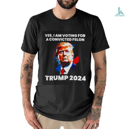 Trump 2024 Yes I Am Voting For A Convicted Felon Shirt