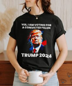 Trump 2024 Yes I Am Voting For A Convicted Felon Shirt