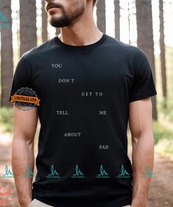 You Don T Get To Tell Me About Sad Shirt