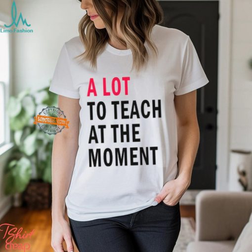 A lot to teach at the moment shirt