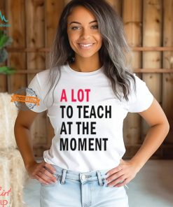 A lot to teach at the moment shirt