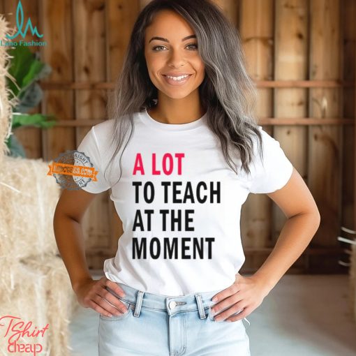 A lot to teach at the moment shirt