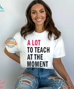 A lot to teach at the moment shirt