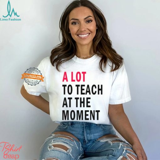 A lot to teach at the moment shirt