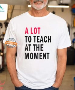 A lot to teach at the moment shirt