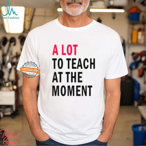 A lot to teach at the moment shirt