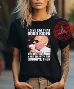 I Give Em That Good Biden Then I Pull Out & Hit Em With The Goodbye Then Unisex T Shirt