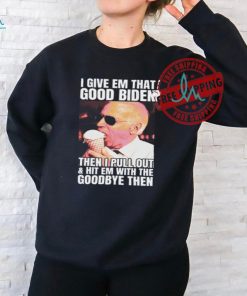 I Give Em That Good Biden Then I Pull Out & Hit Em With The Goodbye Then Unisex T Shirt